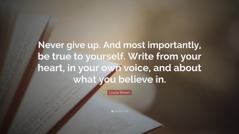 Louise Brown Quote: “Never give up. And most importantly, be true to yourself. Write from your heart, in your own voice, and about what you believe in.”