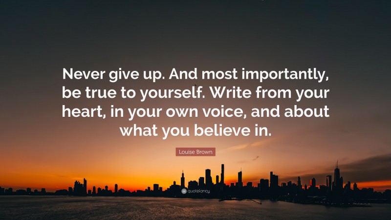 Louise Brown Quote: “Never give up. And most importantly, be true to yourself. Write from your heart, in your own voice, and about what you believe in.”