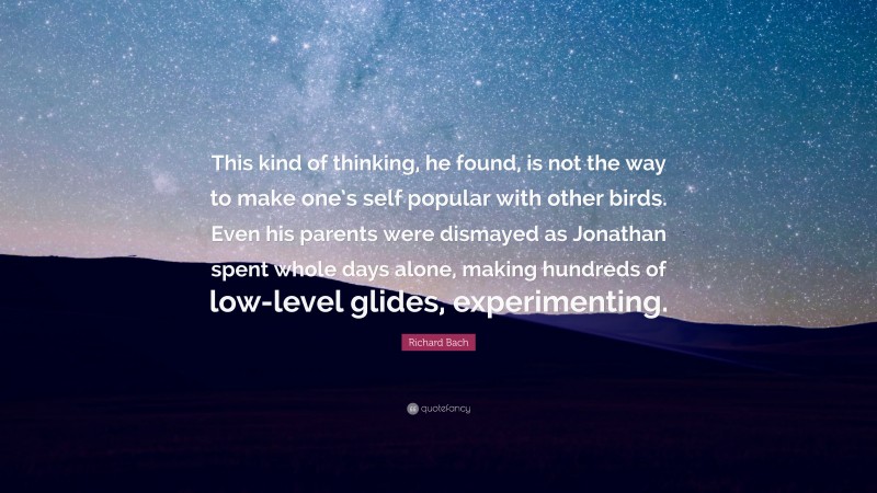 Richard Bach Quote: “This kind of thinking, he found, is not the way to make one’s self popular with other birds. Even his parents were dismayed as Jonathan spent whole days alone, making hundreds of low-level glides, experimenting.”