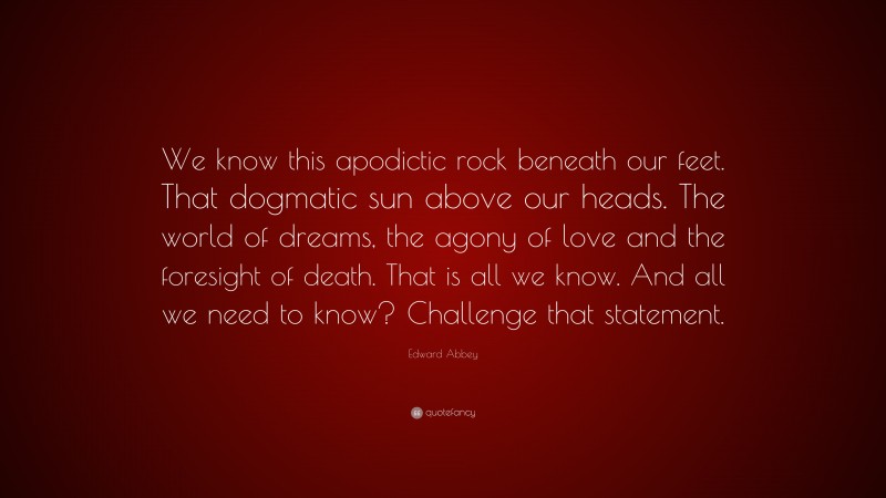 Edward Abbey Quote: “We know this apodictic rock beneath our feet. That dogmatic sun above our heads. The world of dreams, the agony of love and the foresight of death. That is all we know. And all we need to know? Challenge that statement.”