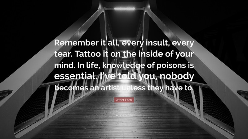 Janet Fitch Quote: “Remember it all, every insult, every tear. Tattoo it on the inside of your mind. In life, knowledge of poisons is essential. I’ve told you, nobody becomes an artist unless they have to.”