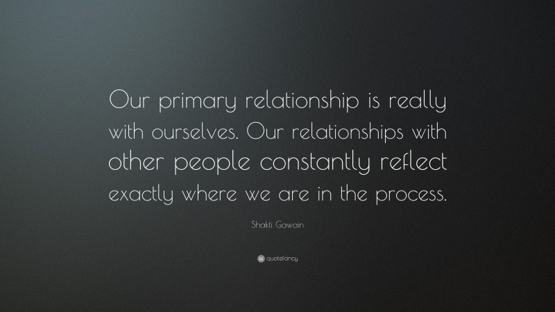 Shakti Gawain Quote: “Our primary relationship is really with ourselves. Our relationships with other people constantly reflect exactly where we are in the process.”