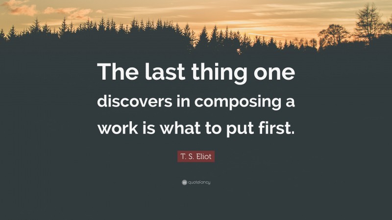 T. S. Eliot Quote: “The last thing one discovers in composing a work is what to put first.”