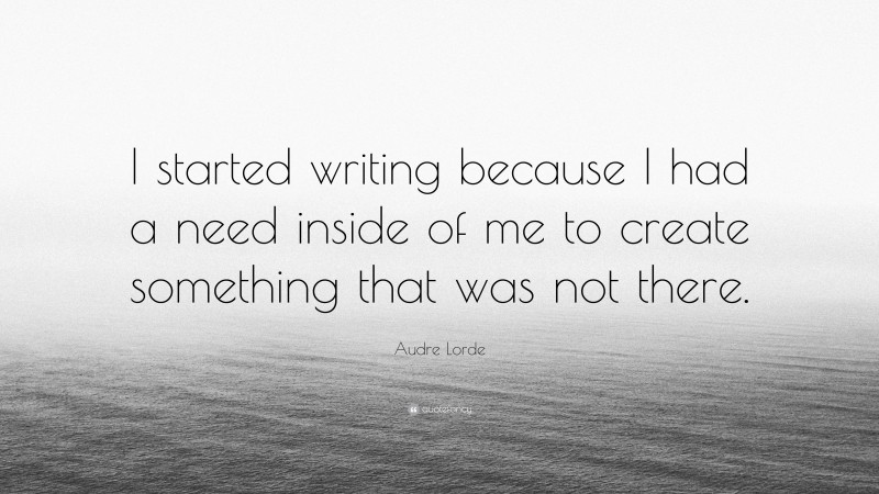 Audre Lorde Quote: “I started writing because I had a need inside of me to create something that was not there.”