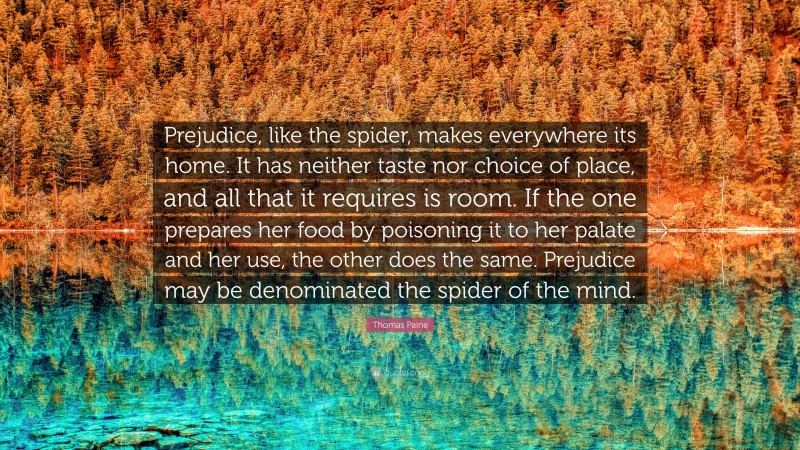 Thomas Paine Quote: “Prejudice, like the spider, makes everywhere its home. It has neither taste nor choice of place, and all that it requires is room. If the one prepares her food by poisoning it to her palate and her use, the other does the same. Prejudice may be denominated the spider of the mind.”