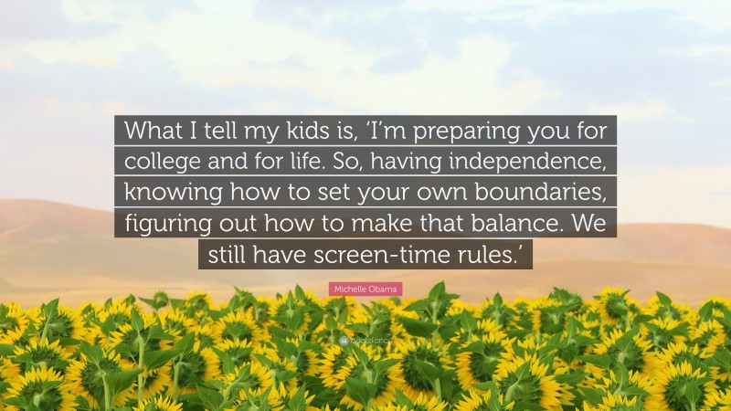 Michelle Obama Quote: “What I tell my kids is, ‘I’m preparing you for college and for life. So, having independence, knowing how to set your own boundaries, figuring out how to make that balance. We still have screen-time rules.’”
