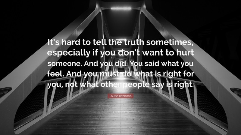 Louise Rennison Quote: “It’s hard to tell the truth sometimes, especially if you don’t want to hurt someone. And you did. You said what you feel. And you must do what is right for you, not what other people say is right.”