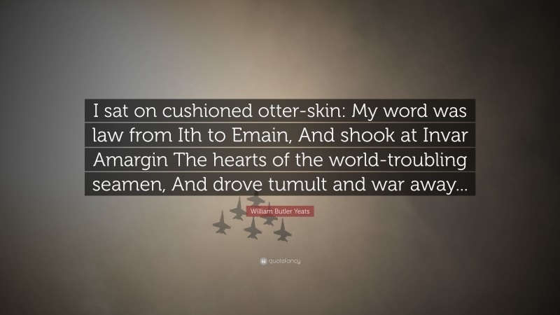 William Butler Yeats Quote: “I sat on cushioned otter-skin: My word was law from Ith to Emain, And shook at Invar Amargin The hearts of the world-troubling seamen, And drove tumult and war away...”