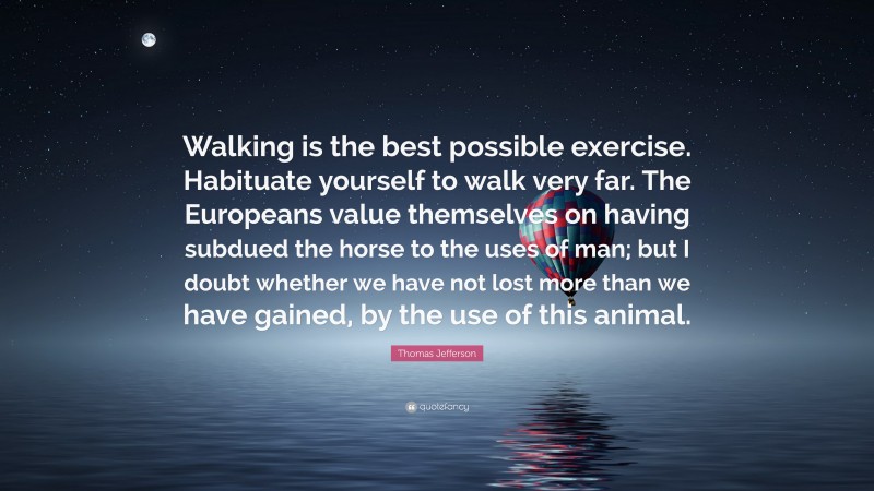 Thomas Jefferson Quote: “Walking is the best possible exercise. Habituate yourself to walk very far. The Europeans value themselves on having subdued the horse to the uses of man; but I doubt whether we have not lost more than we have gained, by the use of this animal.”