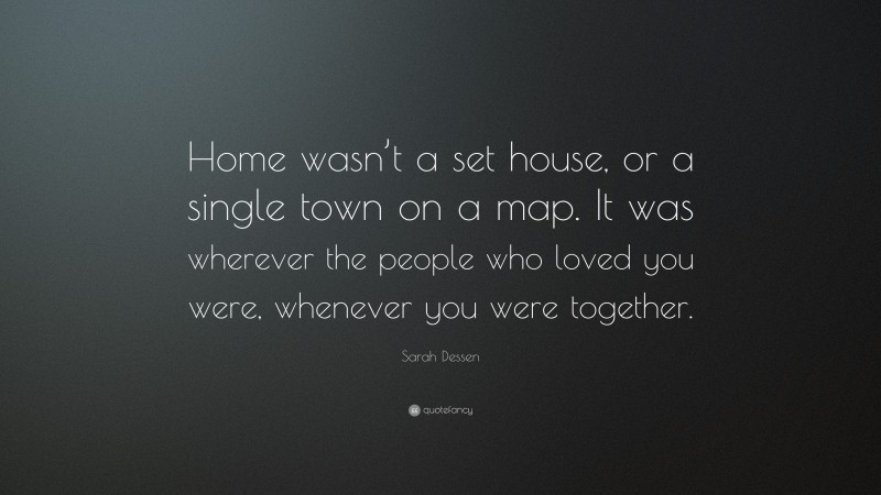 Sarah Dessen Quote: “Home wasn’t a set house, or a single town on a map. It was wherever the people who loved you were, whenever you were together.”