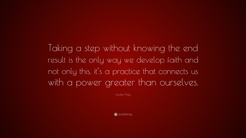 Louise Hay Quote: “Taking a step without knowing the end result is the only way we develop faith and not only this, it’s a practice that connects us with a power greater than ourselves.”