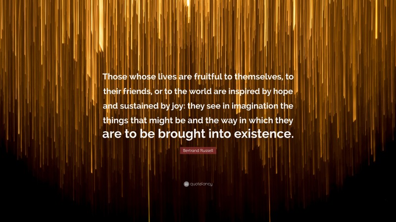 Bertrand Russell Quote: “Those whose lives are fruitful to themselves, to their friends, or to the world are inspired by hope and sustained by joy: they see in imagination the things that might be and the way in which they are to be brought into existence.”