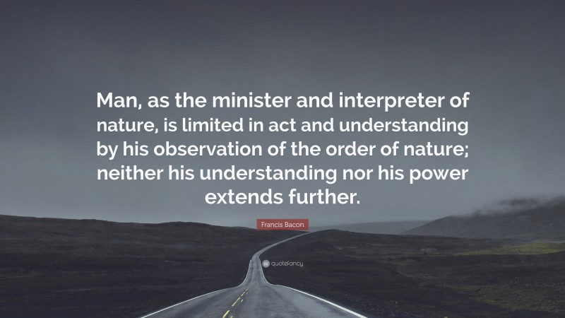 Francis Bacon Quote: “Man, as the minister and interpreter of nature, is limited in act and understanding by his observation of the order of nature; neither his understanding nor his power extends further.”
