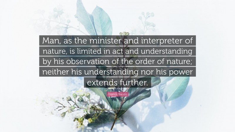 Francis Bacon Quote: “Man, as the minister and interpreter of nature, is limited in act and understanding by his observation of the order of nature; neither his understanding nor his power extends further.”