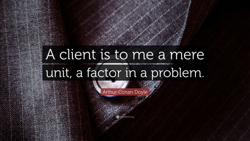Arthur Conan Doyle Quote: “A client is to me a mere unit, a factor in a problem.”