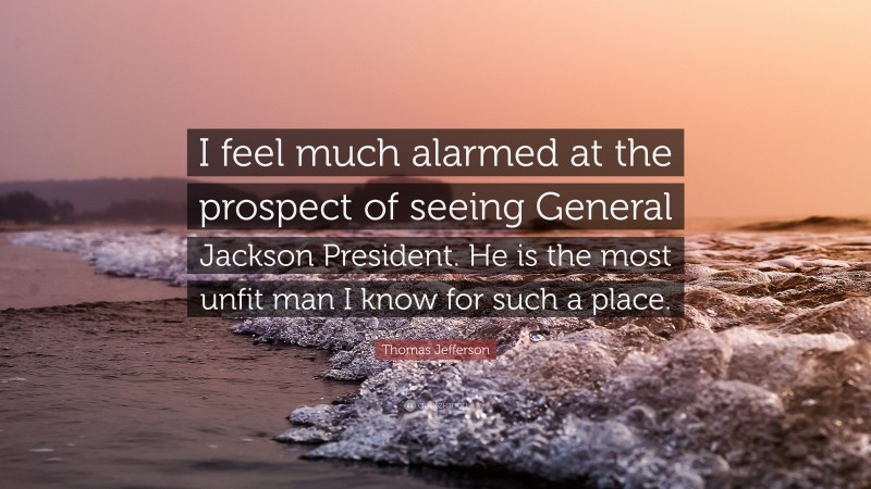 Thomas Jefferson Quote: “I feel much alarmed at the prospect of seeing General Jackson President. He is the most unfit man I know for such a place.”