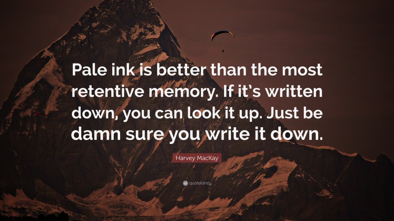 Harvey MacKay Quote: “Pale ink is better than the most retentive memory. If it’s written down, you can look it up. Just be damn sure you write it down.”