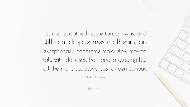 Vladimir Nabokov Quote: “Let me repeat with quite force: I was, and still am, despite mes malheurs, an exceptionally handsome male; slow moving tall, with dark soft hair and a gloomy but all the more seductive cast of demeanour.”