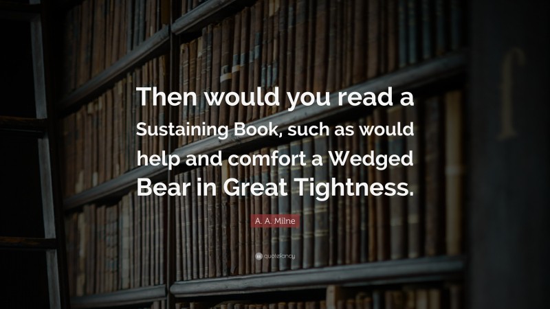 A. A. Milne Quote: “Then would you read a Sustaining Book, such as would help and comfort a Wedged Bear in Great Tightness.”