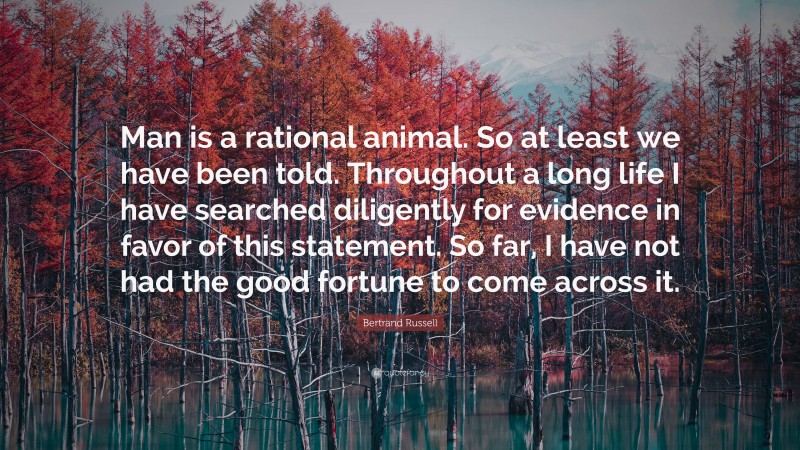 Bertrand Russell Quote: “Man is a rational animal. So at least we have been told. Throughout a long life I have searched diligently for evidence in favor of this statement. So far, I have not had the good fortune to come across it.”