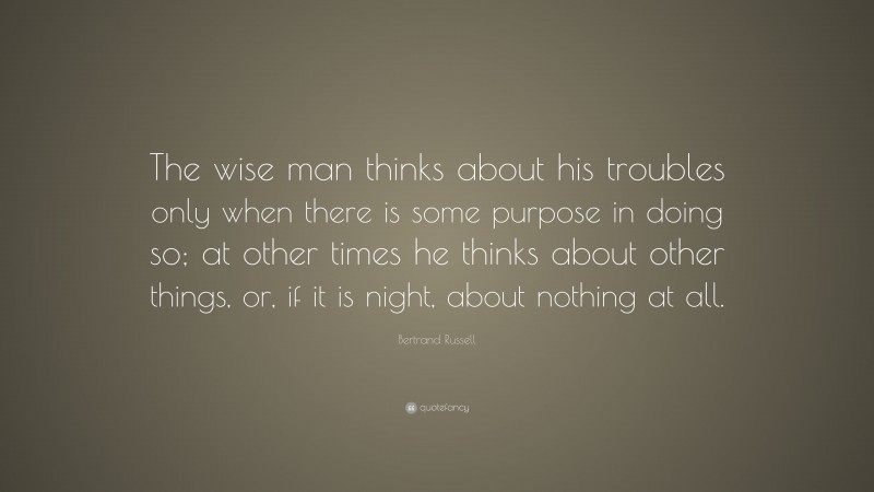 Bertrand Russell Quote: “The wise man thinks about his troubles only when there is some purpose in doing so; at other times he thinks about other things, or, if it is night, about nothing at all.”