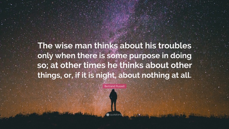 Bertrand Russell Quote: “The wise man thinks about his troubles only when there is some purpose in doing so; at other times he thinks about other things, or, if it is night, about nothing at all.”