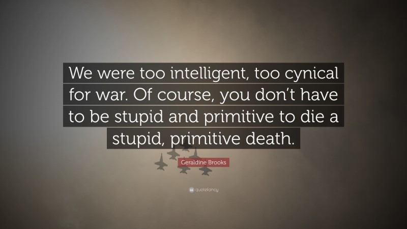 Geraldine  Brooks Quotes: “We were too intelligent, too cynical for war. Of course, you don’t have to be stupid and primitive to die a stupid, primitive death.” — Geraldine Brooks