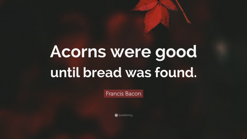 Francis Bacon Quote: “Acorns were good until bread was found.”