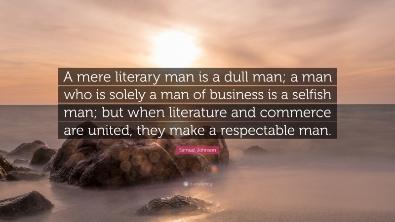 Samuel Johnson Quote: “A mere literary man is a dull man; a man who is solely a man of business is a selfish man; but when literature and commerce are united, they make a respectable man.”