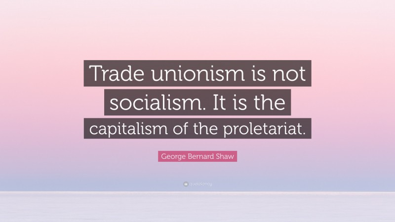 George Bernard Shaw Quote: “Trade unionism is not socialism. It is the capitalism of the proletariat.”
