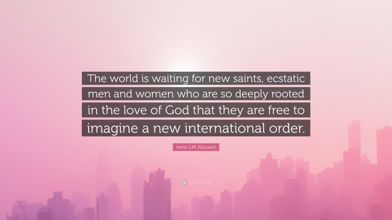 Henri J.M. Nouwen Quote: “The world is waiting for new saints, ecstatic men and women who are so deeply rooted in the love of God that they are free to imagine a new international order.”