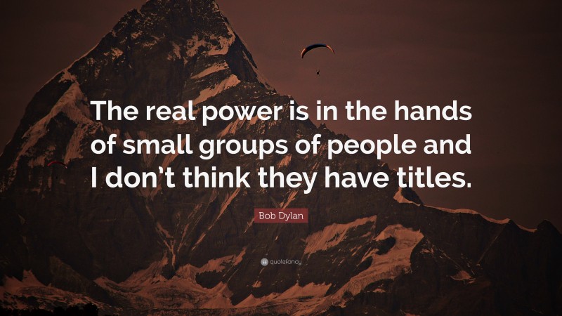 Bob Dylan Quote: “The real power is in the hands of small groups of people and I don’t think they have titles.”