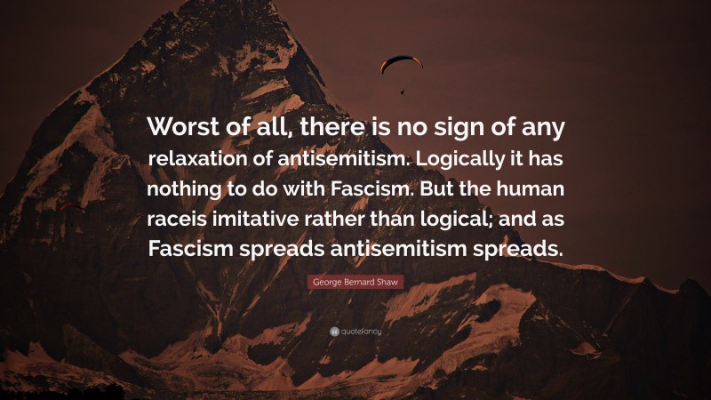 George Bernard Shaw Quote: “Worst of all, there is no sign of any relaxation of antisemitism. Logically it has nothing to do with Fascism. But the human raceis imitative rather than logical; and as Fascism spreads antisemitism spreads.”