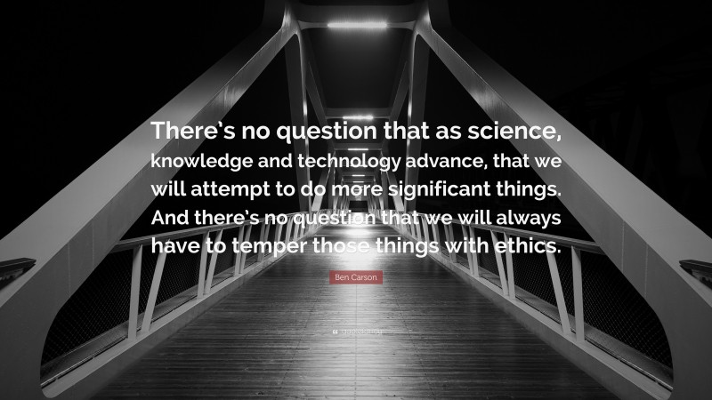 Ben Carson Quote: “There’s no question that as science, knowledge and technology advance, that we will attempt to do more significant things. And there’s no question that we will always have to temper those things with ethics.”