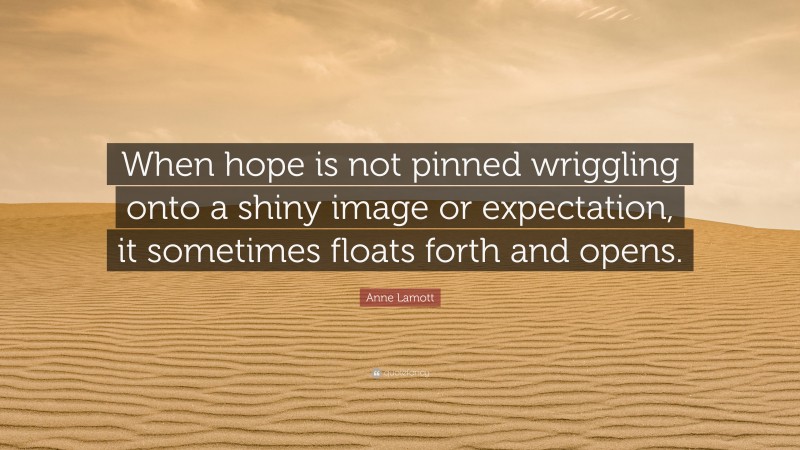 Anne Lamott Quote: “When hope is not pinned wriggling onto a shiny image or expectation, it sometimes floats forth and opens.”