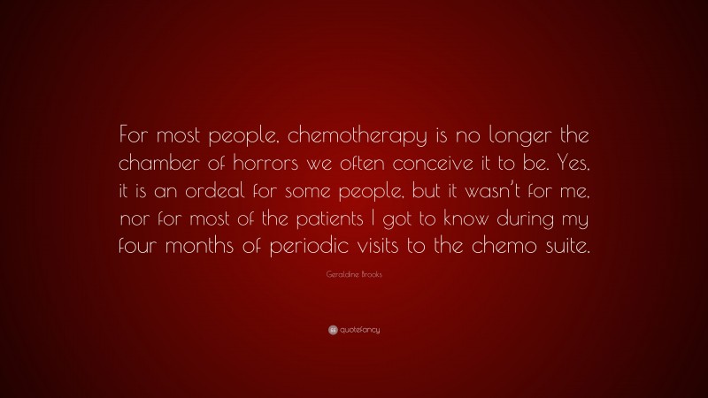 Geraldine  Brooks Quotes: “For most people, chemotherapy is no longer the chamber of horrors we often conceive it to be. Yes, it is an ordeal for some people, but it wasn’t for me, nor for most of the patients I got to know during my four months of periodic visits to the chemo suite.” — Geraldine Brooks