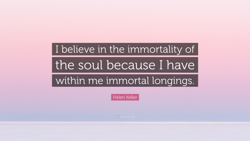 Helen Keller Quote: “I believe in the immortality of the soul because I have within me immortal longings.”