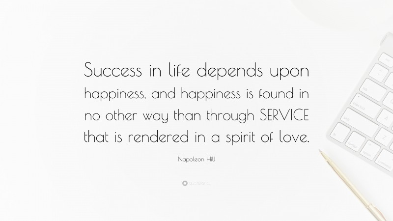 Napoleon Hill Quote: “Success in life depends upon happiness, and happiness is found in no other way than through SERVICE that is rendered in a spirit of love.”