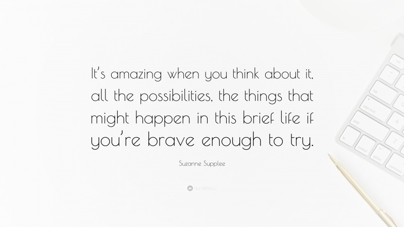 Suzanne Supplee Quote: “It’s amazing when you think about it, all the possibilities, the things that might happen in this brief life if you’re brave enough to try.”