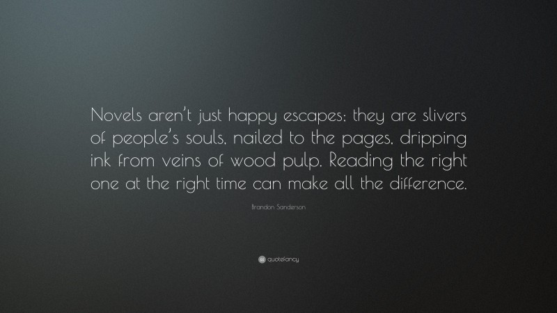 Brandon Sanderson Quote: “Novels aren’t just happy escapes; they are slivers of people’s souls, nailed to the pages, dripping ink from veins of wood pulp. Reading the right one at the right time can make all the difference.”