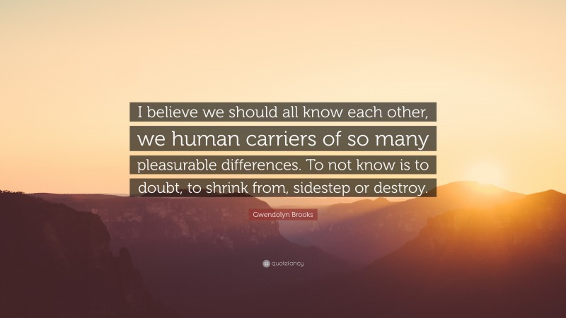 Gwendolyn Brooks Quote: “I believe we should all know each other, we human carriers of so many pleasurable differences. To not know is to doubt, to shrink from, sidestep or destroy.”