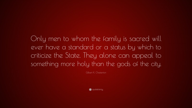 Gilbert K. Chesterton Quote: “Only men to whom the family is sacred will ever have a standard or a status by which to criticize the State. They alone can appeal to something more holy than the gods of the city.”