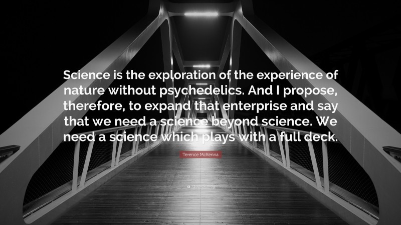 Terence McKenna Quote: “Science is the exploration of the experience of nature without psychedelics. And I propose, therefore, to expand that enterprise and say that we need a science beyond science. We need a science which plays with a full deck.”