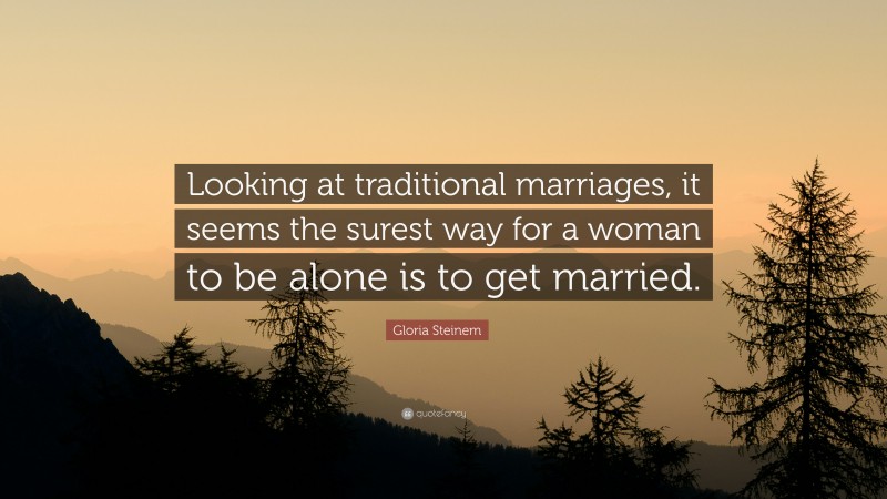 Gloria Steinem Quote: “Looking at traditional marriages, it seems the surest way for a woman to be alone is to get married.”