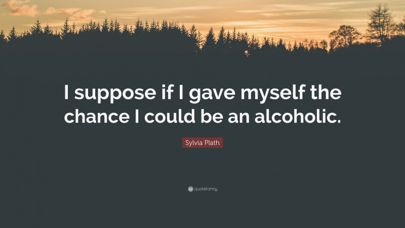 Sylvia Plath Quote: “I suppose if I gave myself the chance I could be an alcoholic.”