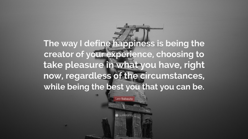 Leo Babauta Quote: “The way I define happiness is being the creator of your experience, choosing to take pleasure in what you have, right now, regardless of the circumstances, while being the best you that you can be.”