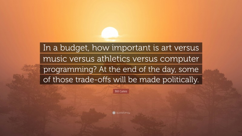 Bill Gates Quote: “In a budget, how important is art versus music versus athletics versus computer programming? At the end of the day, some of those trade-offs will be made politically.”
