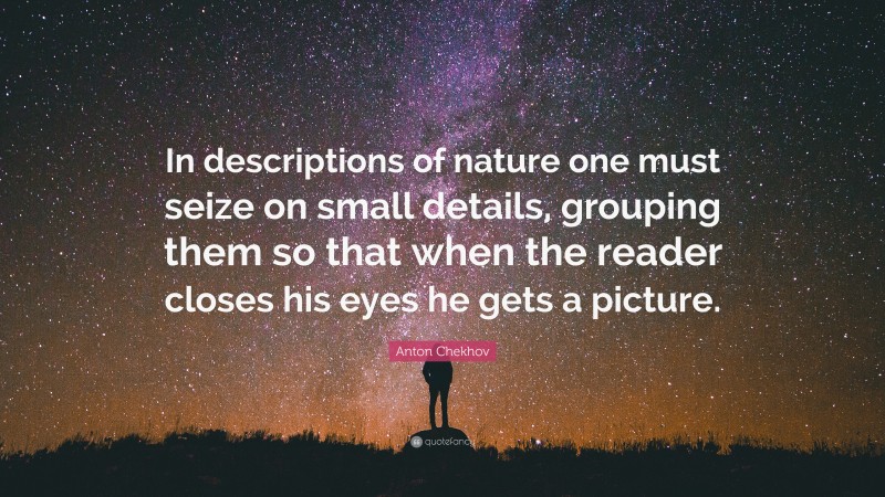 Anton Chekhov Quote: “In descriptions of nature one must seize on small details, grouping them so that when the reader closes his eyes he gets a picture.”