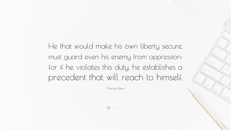 Thomas Paine Quote: “He that would make his own liberty secure, must guard even his enemy from oppression; for if he violates this duty, he establishes a precedent that will reach to himself.”