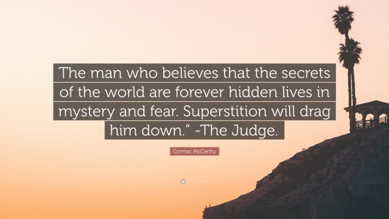 Cormac McCarthy Quote: “The man who believes that the secrets of the world are forever hidden lives in mystery and fear. Superstition will drag him down.” -The Judge.”